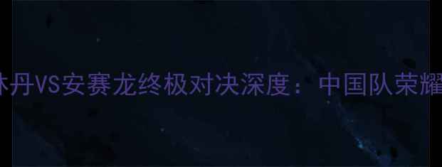 图片 羽毛球男单决赛惊心动魄！林丹VS安赛龙终极对决深度：中国队荣耀背后的战术密码与未来展望1