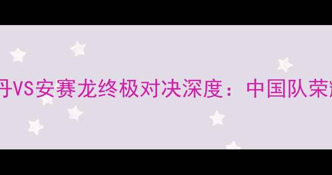 图片 羽毛球男单决赛惊心动魄！林丹VS安赛龙终极对决深度：中国队荣耀背后的战术密码与未来展望2
