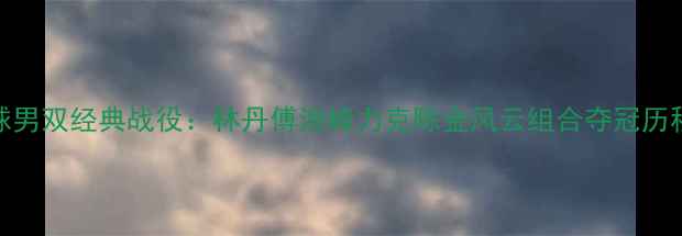 图片 羽毛球男双经典战役：林丹傅海峰力克陈金风云组合夺冠历程深度