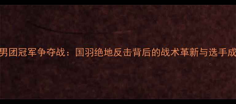 图片 羽毛球男团冠军争夺战：国羽绝地反击背后的战术革新与选手成长启示