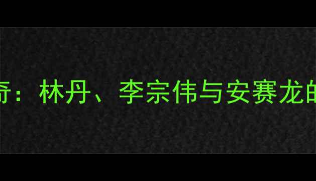 图片 羽毛球男子传奇：林丹、李宗伟与安赛龙的三代巅峰对决