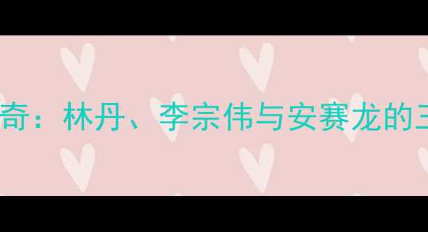 图片 羽毛球男子传奇：林丹、李宗伟与安赛龙的三代巅峰对决1