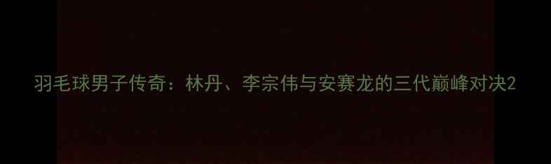 图片 羽毛球男子传奇：林丹、李宗伟与安赛龙的三代巅峰对决2