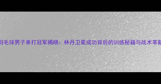 图片 羽毛球男子单打冠军揭晓：林丹卫冕成功背后的训练秘籍与战术革新