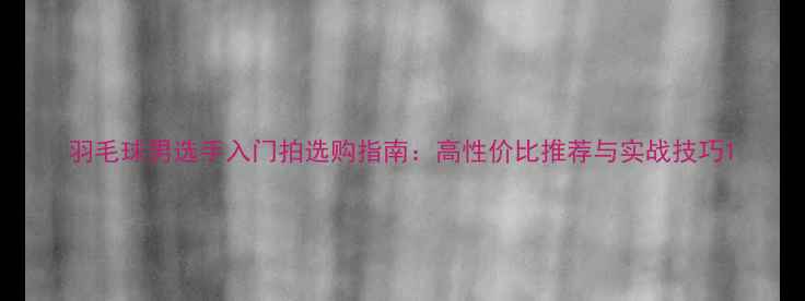 图片 羽毛球男选手入门拍选购指南：高性价比推荐与实战技巧1