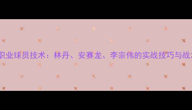 图片 羽毛球职业球员技术：林丹、安赛龙、李宗伟的实战技巧与战术策略1
