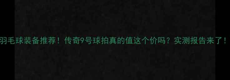 图片 羽毛球装备推荐！传奇9号球拍真的值这个价吗？实测报告来了！