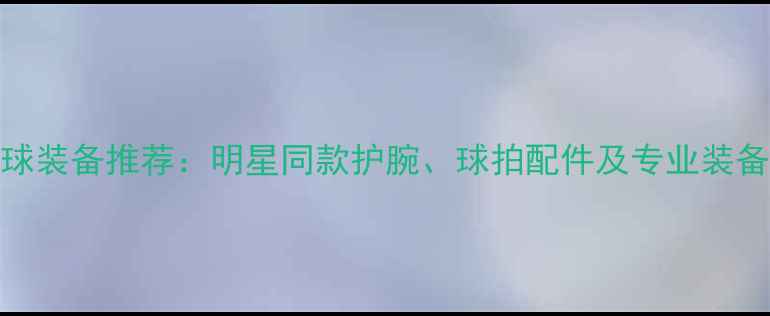 图片 羽毛球装备推荐：明星同款护腕、球拍配件及专业装备指南