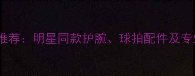 图片 羽毛球装备推荐：明星同款护腕、球拍配件及专业装备指南2