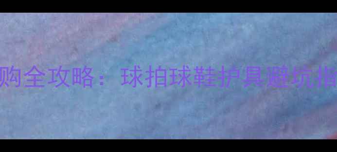 图片 羽毛球装备选购全攻略：球拍球鞋护具避坑指南与品牌推荐
