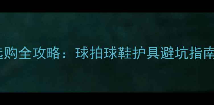 图片 羽毛球装备选购全攻略：球拍球鞋护具避坑指南与品牌推荐2