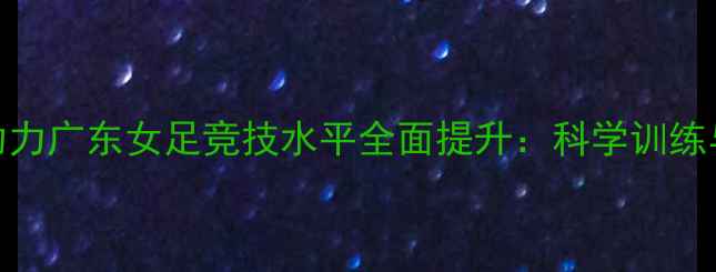 图片 羽毛球训练体系助力广东女足竞技水平全面提升：科学训练与运动表现的深度