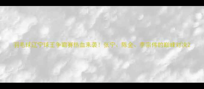图片 羽毛球辽宁球王争霸赛热血来袭！张宁、陈金、李宗伟的巅峰对决2