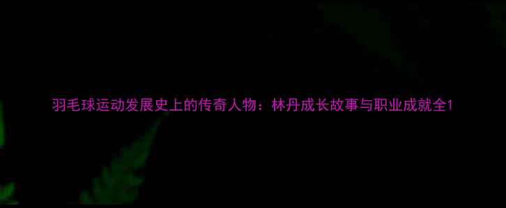 图片 羽毛球运动发展史上的传奇人物：林丹成长故事与职业成就全1