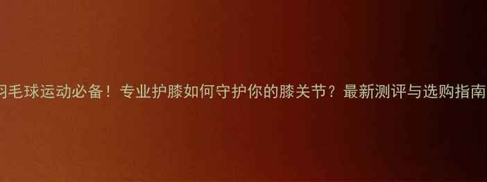 图片 羽毛球运动必备！专业护膝如何守护你的膝关节？最新测评与选购指南2