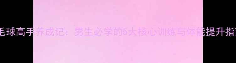 图片 羽毛球高手养成记：男生必学的5大核心训练与体能提升指南1