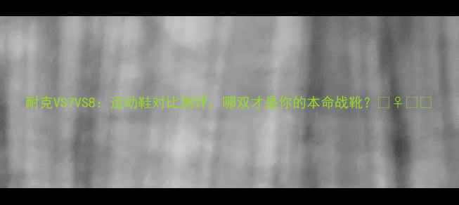 图片 耐克VS7VS8：运动鞋对比测评，哪双才是你的本命战靴？🏃♀️👟