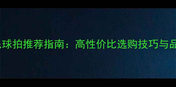 图片 耐打羽毛球拍推荐指南：高性价比选购技巧与品牌对比1