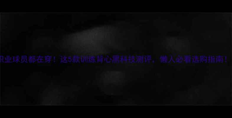 图片 职业球员都在穿！这5款训练背心黑科技测评，懒人必看选购指南！1