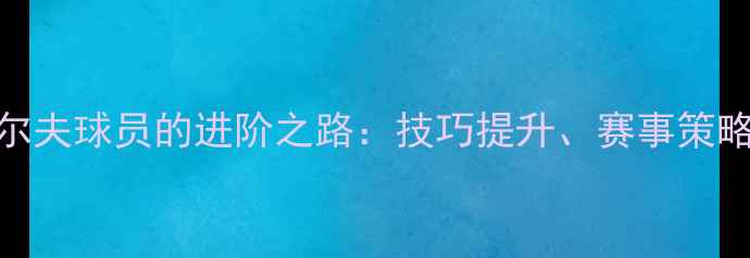 图片 职业高尔夫球员的进阶之路：技巧提升、赛事策略与装备