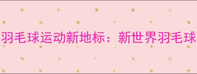 图片 肇庆羽毛球运动新地标：新世界羽毛球馆全
