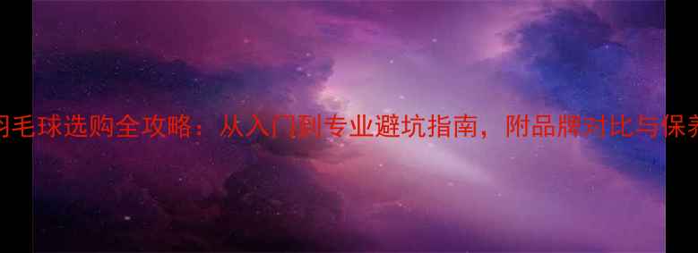 图片 胜利羽毛球选购全攻略：从入门到专业避坑指南，附品牌对比与保养秘籍