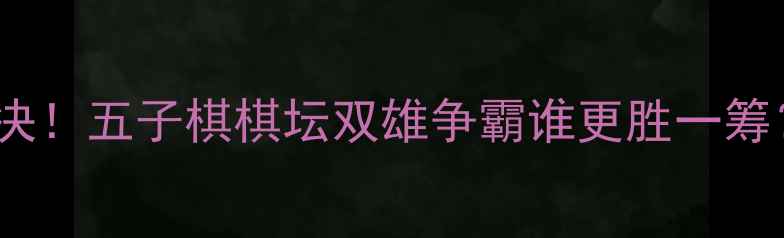 图片 胡荣华vs许银川巅峰对决！五子棋棋坛双雄争霸谁更胜一筹？棋魂对决背后的故事2