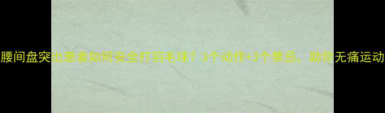 图片 腰间盘突出患者如何安全打羽毛球？3个动作+3个禁忌，助你无痛运动