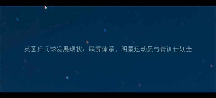 图片 英国乒乓球发展现状：联赛体系、明星运动员与青训计划全