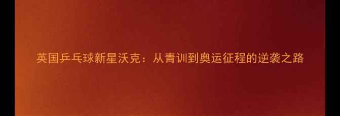 图片 英国乒乓球新星沃克：从青训到奥运征程的逆袭之路