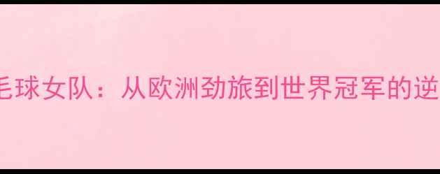 图片 英国羽毛球女队：从欧洲劲旅到世界冠军的逆袭之路2