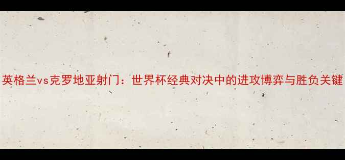图片 英格兰vs克罗地亚射门：世界杯经典对决中的进攻博弈与胜负关键