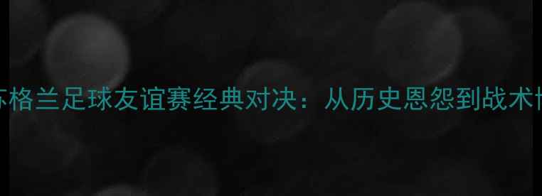 图片 英格兰vs苏格兰足球友谊赛经典对决：从历史恩怨到战术博弈的全面