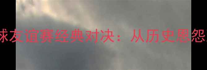 图片 英格兰vs苏格兰足球友谊赛经典对决：从历史恩怨到战术博弈的全面1