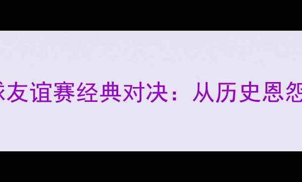 图片 英格兰vs苏格兰足球友谊赛经典对决：从历史恩怨到战术博弈的全面2