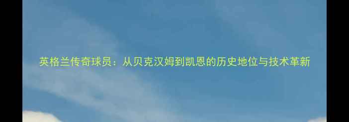图片 英格兰传奇球员：从贝克汉姆到凯恩的历史地位与技术革新