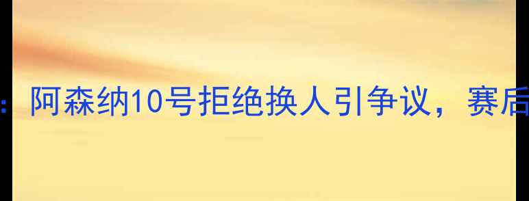 图片 英超名宿冲突升级：阿森纳10号拒绝换人引争议，赛后数据揭示关键因素