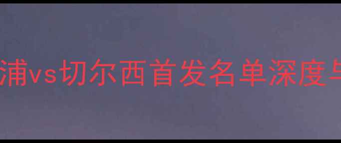 图片 英超焦点战：利物浦vs切尔西首发名单深度与战术布局全前瞻2