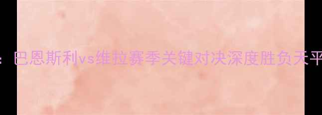 图片 英超焦点战：巴恩斯利vs维拉赛季关键对决深度胜负天平如何倾斜？