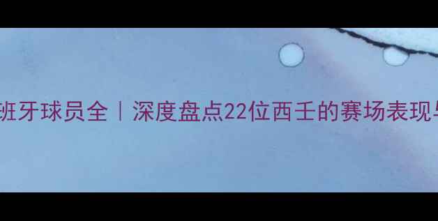 图片 英超现役西班牙球员全｜深度盘点22位西壬的赛场表现与未来潜力1