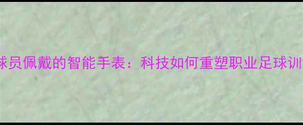 图片 英超球员佩戴的智能手表：科技如何重塑职业足球训练？1
