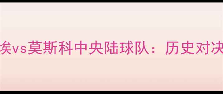 图片 莫斯科苏维埃vs莫斯科中央陆球队：历史对决VS现代竞技