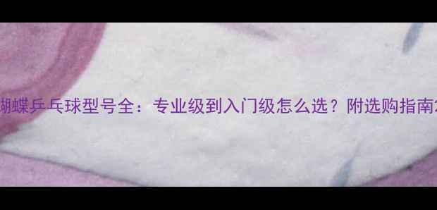 图片 蝴蝶乒乓球型号全：专业级到入门级怎么选？附选购指南2