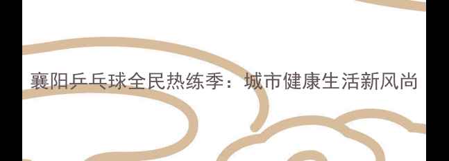 图片 襄阳乒乓球全民热练季：城市健康生活新风尚