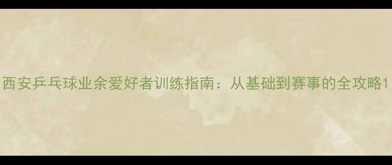 图片 西安乒乓球业余爱好者训练指南：从基础到赛事的全攻略1
