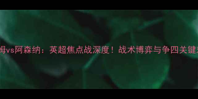 图片 西汉姆vs阿森纳：英超焦点战深度！战术博弈与争四关键对决2