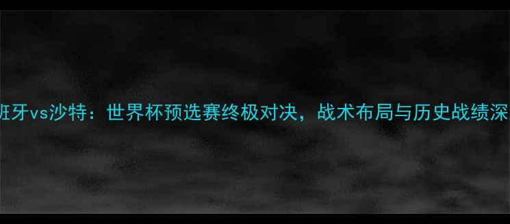 图片 西班牙vs沙特：世界杯预选赛终极对决，战术布局与历史战绩深度1