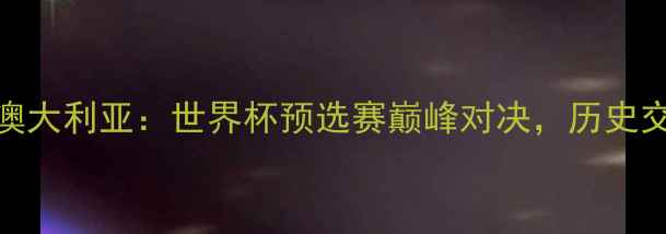 图片 西班牙vs澳大利亚：世界杯预选赛巅峰对决，历史交锋VS战术