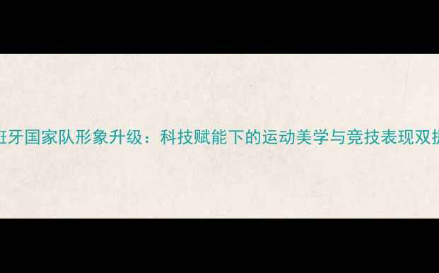 图片 西班牙国家队形象升级：科技赋能下的运动美学与竞技表现双提升