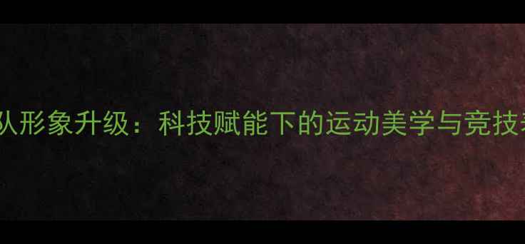 图片 西班牙国家队形象升级：科技赋能下的运动美学与竞技表现双提升1